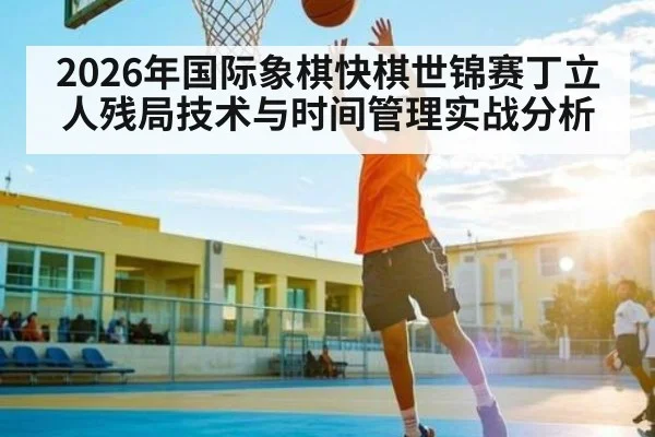2026年国际象棋快棋世锦赛丁立人残局技术与时间管理实战分析