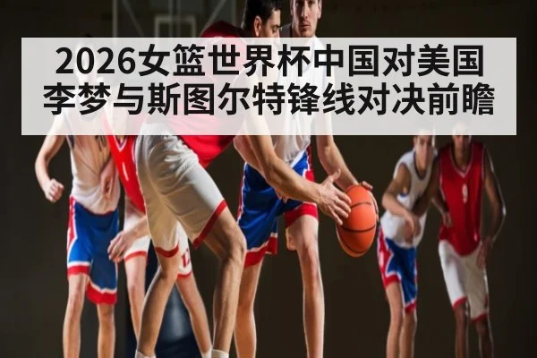 2026女篮世界杯中国对美国 李梦与斯图尔特锋线对决前瞻