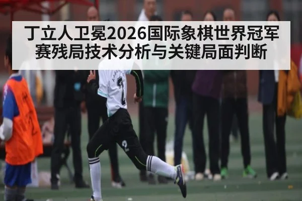 丁立人卫冕2026国际象棋世界冠军赛残局技术分析与关键局面判断