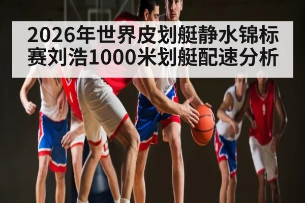 2026年世界皮划艇静水锦标赛刘浩1000米划艇配速分析