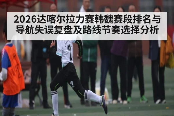 2026达喀尔拉力赛韩魏赛段排名与导航失误复盘及路线节奏选择分析